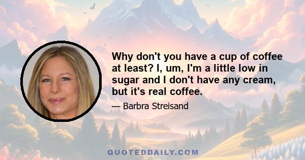 Why don't you have a cup of coffee at least? I, um, I'm a little low in sugar and I don't have any cream, but it's real coffee.