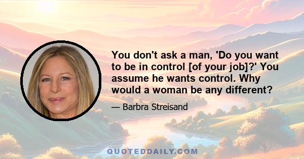 You don't ask a man, 'Do you want to be in control [of your job]?' You assume he wants control. Why would a woman be any different?