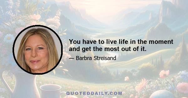 You have to live life in the moment and get the most out of it.