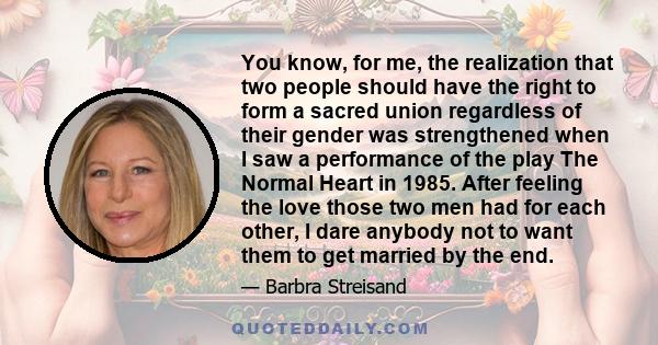 You know, for me, the realization that two people should have the right to form a sacred union regardless of their gender was strengthened when I saw a performance of the play The Normal Heart in 1985. After feeling the 