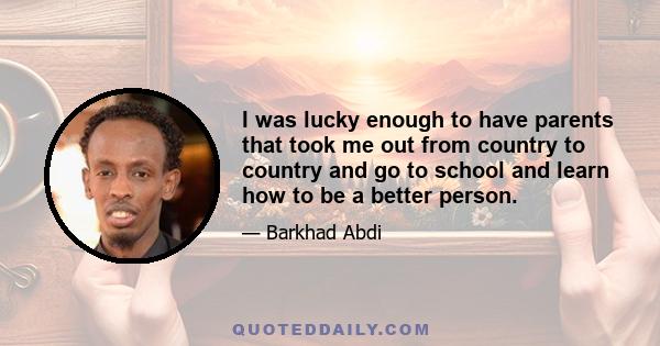 I was lucky enough to have parents that took me out from country to country and go to school and learn how to be a better person.