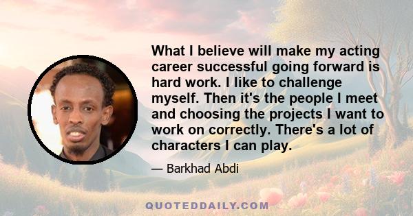 What I believe will make my acting career successful going forward is hard work. I like to challenge myself. Then it's the people I meet and choosing the projects I want to work on correctly. There's a lot of characters 