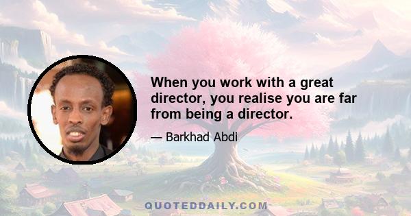 When you work with a great director, you realise you are far from being a director.