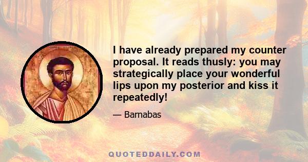 I have already prepared my counter proposal. It reads thusly: you may strategically place your wonderful lips upon my posterior and kiss it repeatedly!