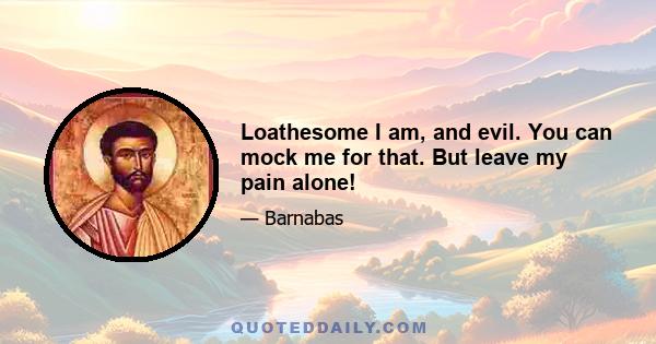 Loathesome I am, and evil. You can mock me for that. But leave my pain alone!