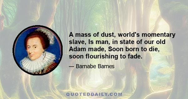 A mass of dust, world's momentary slave, Is man, in state of our old Adam made, Soon born to die, soon flourishing to fade.