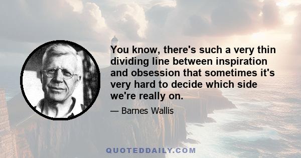 You know, there's such a very thin dividing line between inspiration and obsession that sometimes it's very hard to decide which side we're really on.