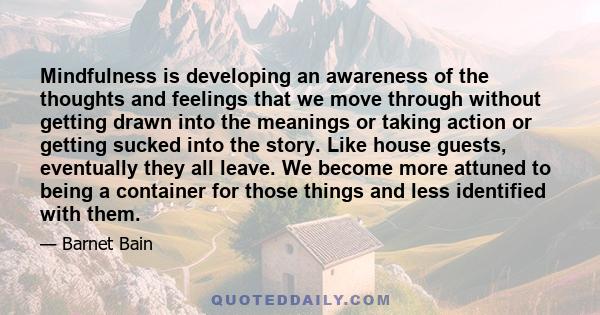 Mindfulness is developing an awareness of the thoughts and feelings that we move through without getting drawn into the meanings or taking action or getting sucked into the story. Like house guests, eventually they all