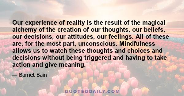 Our experience of reality is the result of the magical alchemy of the creation of our thoughts, our beliefs, our decisions, our attitudes, our feelings. All of these are, for the most part, unconscious. Mindfulness