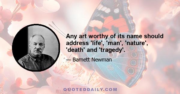 Any art worthy of its name should address 'life', 'man', 'nature', 'death' and 'tragedy'.