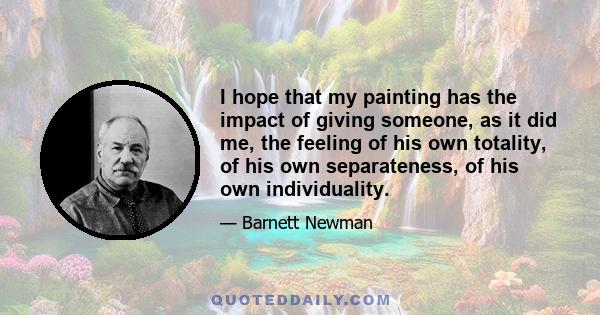 I hope that my painting has the impact of giving someone, as it did me, the feeling of his own totality, of his own separateness, of his own individuality.