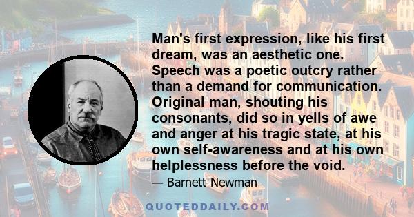 Man's first expression, like his first dream, was an aesthetic one. Speech was a poetic outcry rather than a demand for communication. Original man, shouting his consonants, did so in yells of awe and anger at his