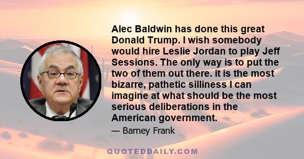 Alec Baldwin has done this great Donald Trump. I wish somebody would hire Leslie Jordan to play Jeff Sessions. The only way is to put the two of them out there. it is the most bizarre, pathetic silliness I can imagine