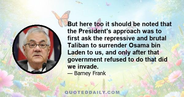 But here too it should be noted that the President's approach was to first ask the repressive and brutal Taliban to surrender Osama bin Laden to us, and only after that government refused to do that did we invade.