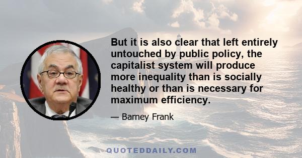 But it is also clear that left entirely untouched by public policy, the capitalist system will produce more inequality than is socially healthy or than is necessary for maximum efficiency.