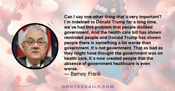 Can I say one other thing that`s very important? I`m indebted to Donald Trump for a long time, we`ve had this problem that people disliked government. And the health care bill has shown reminded people and Donald Trump