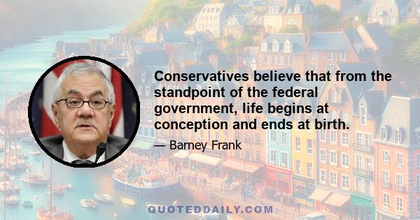 Conservatives believe that from the standpoint of the federal government, life begins at conception and ends at birth.