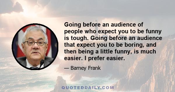 Going before an audience of people who expect you to be funny is tough. Going before an audience that expect you to be boring, and then being a little funny, is much easier. I prefer easier.