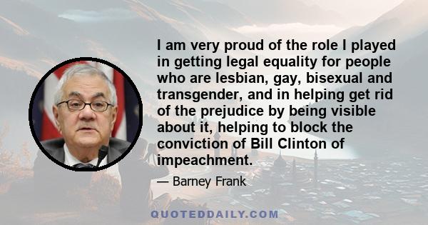 I am very proud of the role I played in getting legal equality for people who are lesbian, gay, bisexual and transgender, and in helping get rid of the prejudice by being visible about it, helping to block the