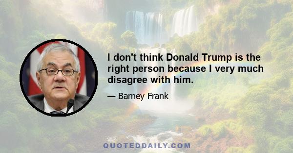 I don't think Donald Trump is the right person because I very much disagree with him.