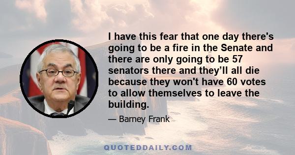 I have this fear that one day there's going to be a fire in the Senate and there are only going to be 57 senators there and they’ll all die because they won't have 60 votes to allow themselves to leave the building.