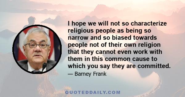 I hope we will not so characterize religious people as being so narrow and so biased towards people not of their own religion that they cannot even work with them in this common cause to which you say they are committed.