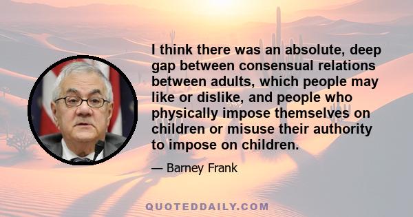 I think there was an absolute, deep gap between consensual relations between adults, which people may like or dislike, and people who physically impose themselves on children or misuse their authority to impose on