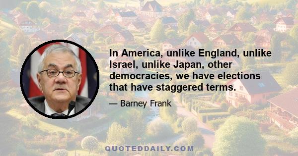 In America, unlike England, unlike Israel, unlike Japan, other democracies, we have elections that have staggered terms.