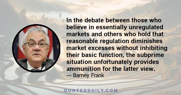 In the debate between those who believe in essentially unregulated markets and others who hold that reasonable regulation diminishes market excesses without inhibiting their basic function, the subprime situation