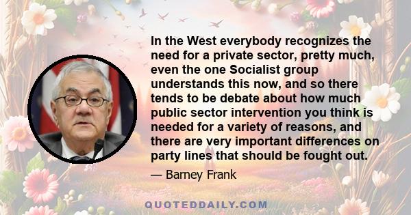 In the West everybody recognizes the need for a private sector, pretty much, even the one Socialist group understands this now, and so there tends to be debate about how much public sector intervention you think is