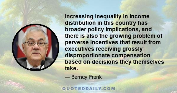 Increasing inequality in income distribution in this country has broader policy implications, and there is also the growing problem of perverse incentives that result from executives receiving grossly disproportionate