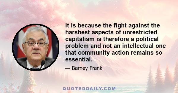 It is because the fight against the harshest aspects of unrestricted capitalism is therefore a political problem and not an intellectual one that community action remains so essential.