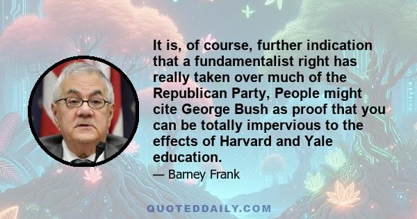 It is, of course, further indication that a fundamentalist right has really taken over much of the Republican Party, People might cite George Bush as proof that you can be totally impervious to the effects of Harvard