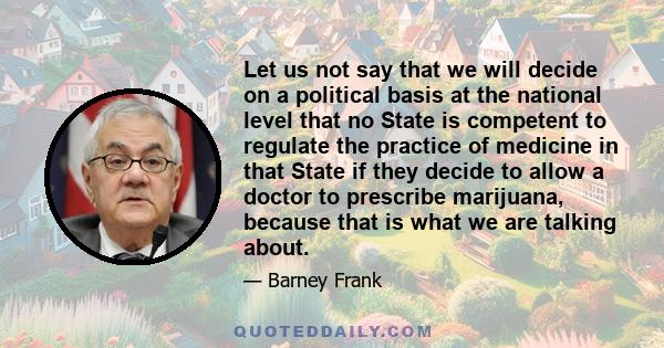 Let us not say that we will decide on a political basis at the national level that no State is competent to regulate the practice of medicine in that State if they decide to allow a doctor to prescribe marijuana,