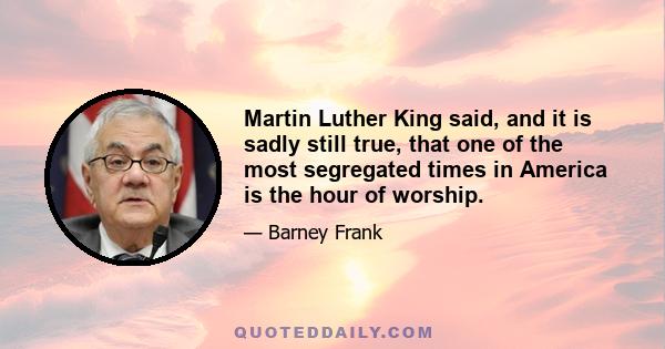 Martin Luther King said, and it is sadly still true, that one of the most segregated times in America is the hour of worship.