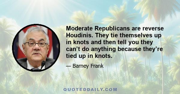 Moderate Republicans are reverse Houdinis. They tie themselves up in knots and then tell you they can’t do anything because they’re tied up in knots.