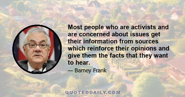 Most people who are activists and are concerned about issues get their information from sources which reinforce their opinions and give them the facts that they want to hear.