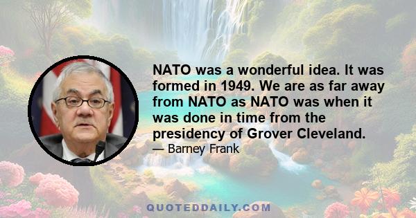 NATO was a wonderful idea. It was formed in 1949. We are as far away from NATO as NATO was when it was done in time from the presidency of Grover Cleveland.