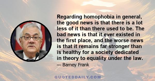 Regarding homophobia in general, the good news is that there is a lot less of it than there used to be. The bad news is that it ever existed in the first place, and the worse news is that it remains far stronger than is 