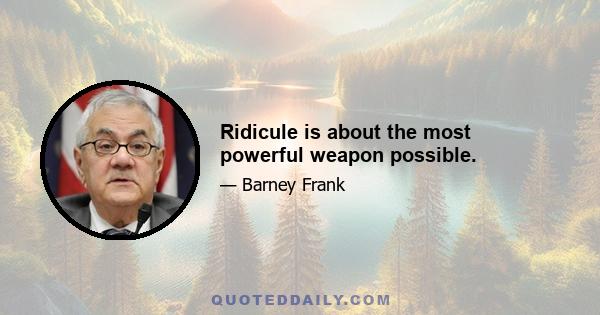 Ridicule is about the most powerful weapon possible.