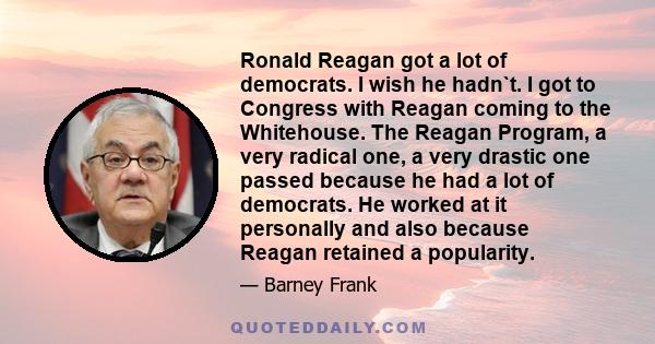 Ronald Reagan got a lot of democrats. I wish he hadn`t. I got to Congress with Reagan coming to the Whitehouse. The Reagan Program, a very radical one, a very drastic one passed because he had a lot of democrats. He