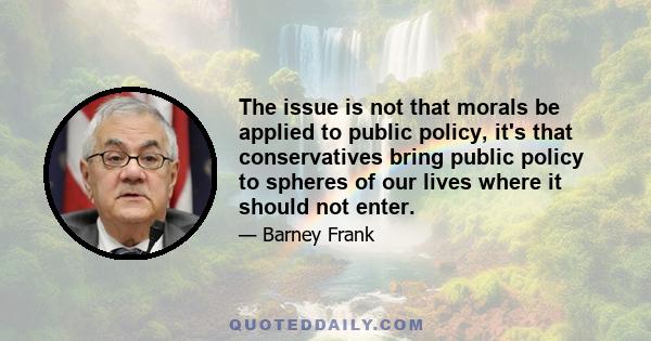 The issue is not that morals be applied to public policy, it's that conservatives bring public policy to spheres of our lives where it should not enter.