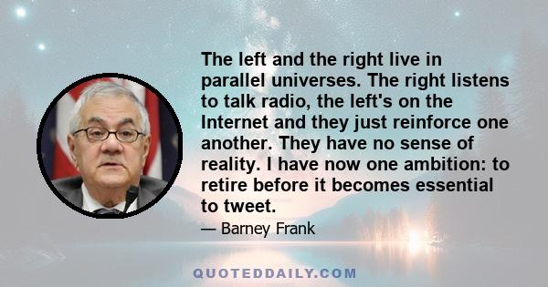 The left and the right live in parallel universes. The right listens to talk radio, the left's on the Internet and they just reinforce one another. They have no sense of reality. I have now one ambition: to retire