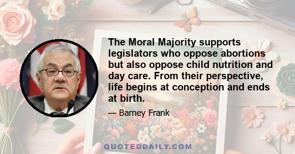 The Moral Majority supports legislators who oppose abortions but also oppose child nutrition and day care. From their perspective, life begins at conception and ends at birth.