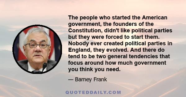 The people who started the American government, the founders of the Constitution, didn't like political parties but they were forced to start them. Nobody ever created political parties in England, they evolved. And