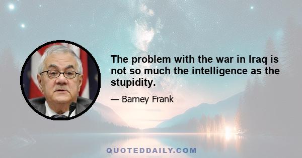 The problem with the war in Iraq is not so much the intelligence as the stupidity.