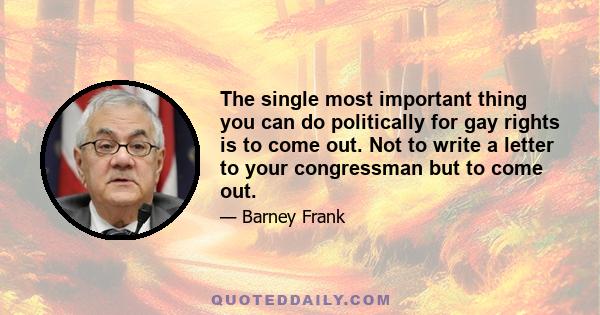 The single most important thing you can do politically for gay rights is to come out. Not to write a letter to your congressman but to come out.