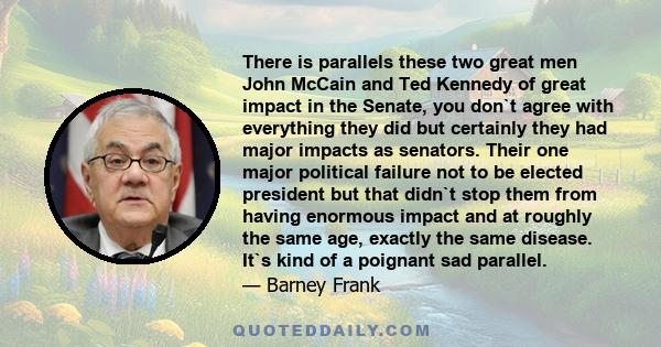 There is parallels these two great men John McCain and Ted Kennedy of great impact in the Senate, you don`t agree with everything they did but certainly they had major impacts as senators. Their one major political