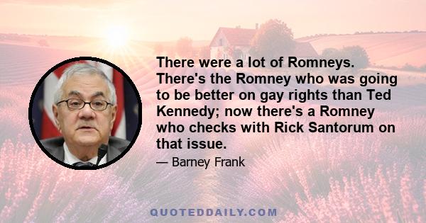 There were a lot of Romneys. There's the Romney who was going to be better on gay rights than Ted Kennedy; now there's a Romney who checks with Rick Santorum on that issue.