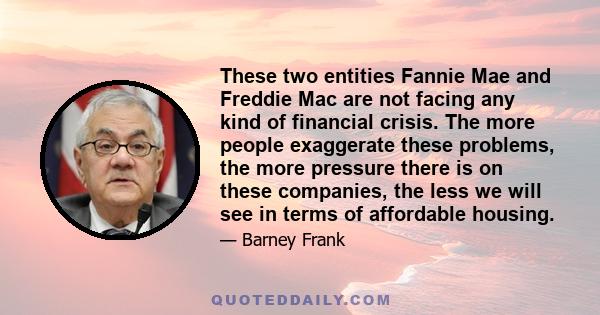 These two entities Fannie Mae and Freddie Mac are not facing any kind of financial crisis. The more people exaggerate these problems, the more pressure there is on these companies, the less we will see in terms of